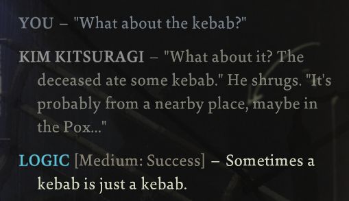 YOU - "What about the kebab?"
KIM KITSURAGI - "What about it? The deceased ate some kabab." He shrugs. "It's probably from a nearby place, maybe in the Pox..."
LOGIC [Medium: Success] - Sometimes a kebab is just a kebab.