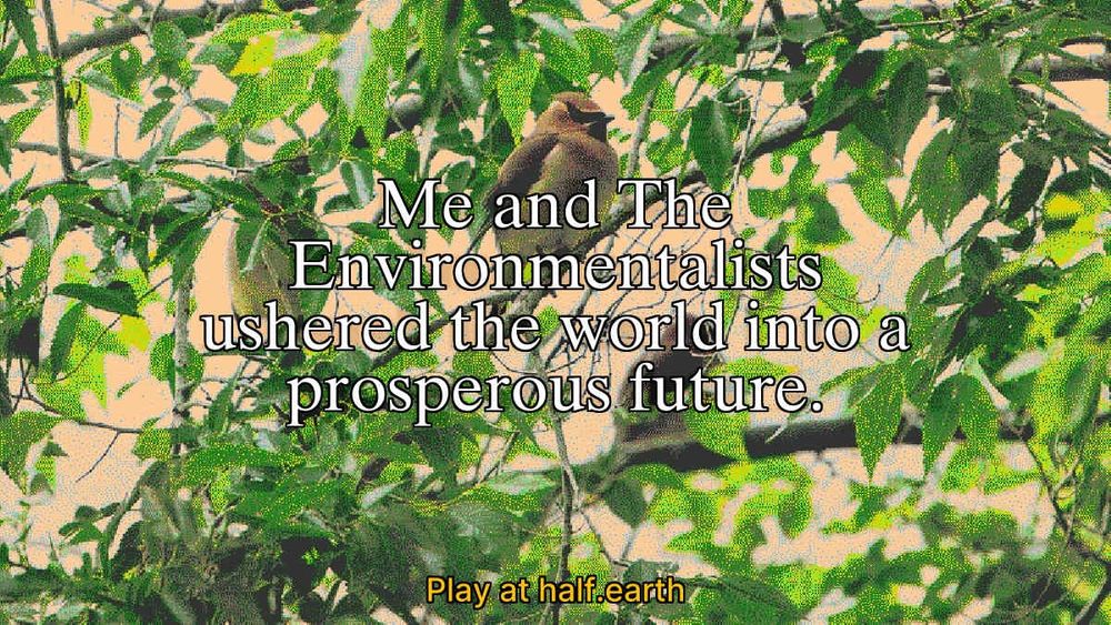 Una de las imágenes que aparecen en los finales posibles del videojuego "Half-Earth Socialism". Desde un ángulo bajo, cielo anaranjado detrás de ramas con hojas verdes, hay un pájaro café hacia el centro del cuadro. Al centro, hay texto blanco en inglés: "Me and The Environmentalists ushered the world into a prosperous future." [Los Ambientalistas y yo guiamos al mundo a un futuro próspero.] Abajo, hay texto naranja: "Play at half.earth" [Juega en half.earth]