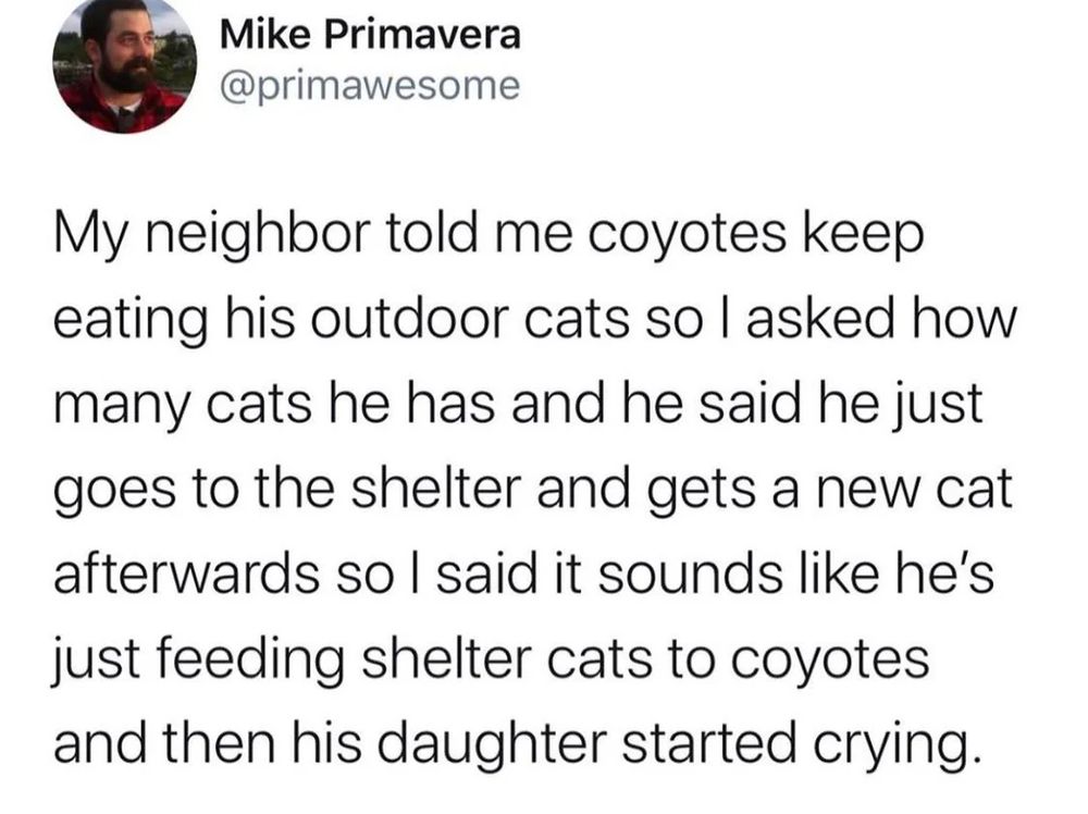 a tweet by @primawesome

My neighbor told me coyotes keep eating his outdoor cats so I asked how many cats he has and he said he just goes to the shelter and gets a new cat afterwards so I said it sounds like he's just feeding shelter cats to coyotes and then his daughter started crying