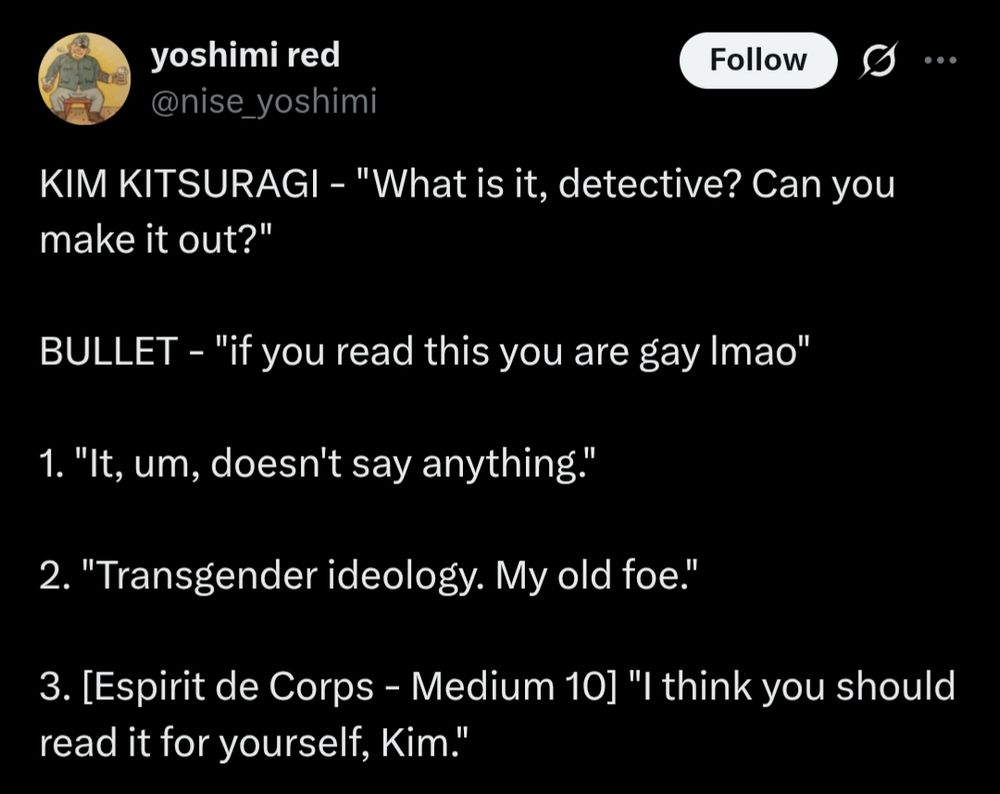 yoshimi red
@nise_yoshimi
KIM KITSURAGI - "What is it, detective? Can you make it out?"

BULLET - "if you read this you are gay lmao"

1. "It, um, doesn't say anything."

2. "Transgender ideology. My old foe."

3. [Espirit de Corps - Medium 10] "I think you should read it for yourself, Kim."