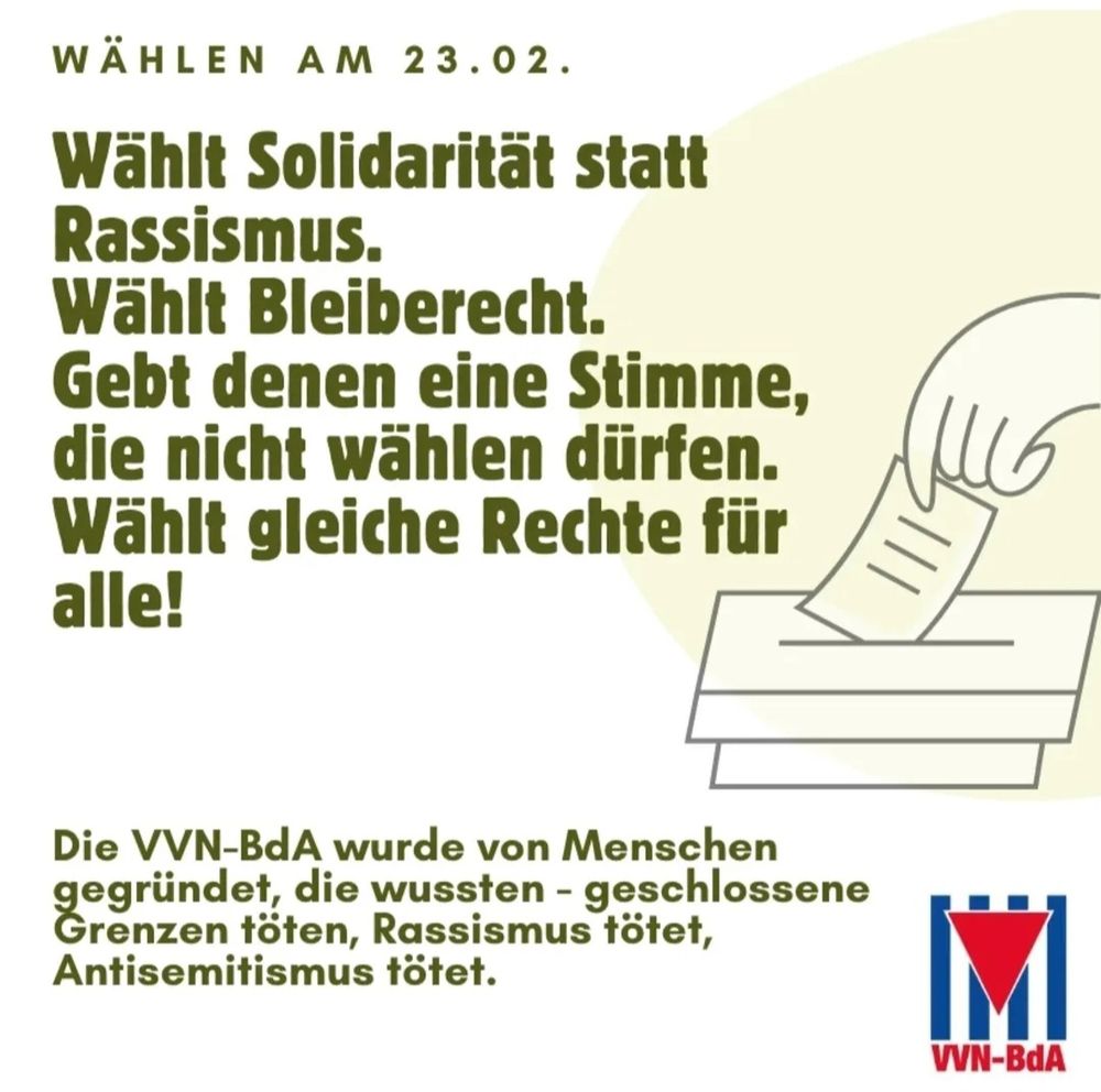 Eine Hand steckt einen Wahlzettel in die Wahlurne.
Daneben der Text: Wählt Solidarität statt Rassismus. Wählt Bleiberecht
Gebt denen eine Stimme die nicht wählen dürfen. Wählt gleiche Rechte für alle!
Darunter: Die VVN-BdA wurde von Menschen gegründet, die wussten — geschlossene Grenzen töten, Rassismus tötet, Antisemitismus tötet. 