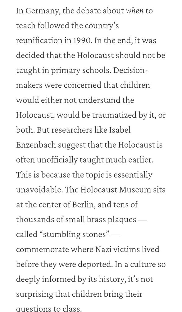 In Germany, the debate about when to teach followed the country’s reunification in 1990. In the end, it was decided that the Holocaust should not be taught in primary schools. Decision-makers were concerned that children would either not understand the Holocaust, would be traumatized by it, or both. But researchers like Isabel Enzenbach suggest that the Holocaust is often unofficially taught much earlier. This is because the topic is essentially unavoidable. The Holocaust Museum sits at the center of Berlin, and tens of thousands of small brass plaques — called “stumbling stones” — commemorate where Nazi victims lived before they were deported. In a culture so deeply informed by its history, it’s not surprising that children bring their questions to class.