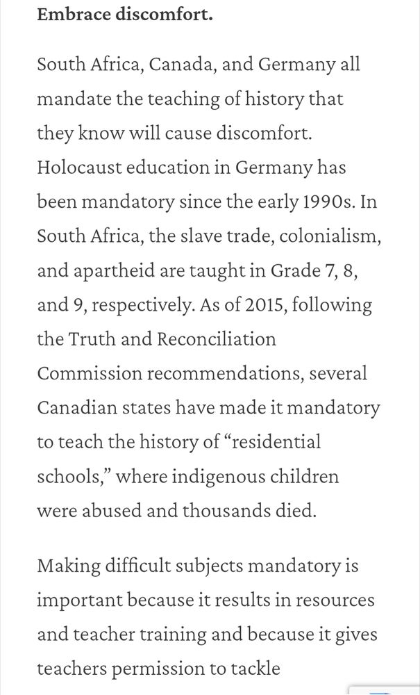 Embrace discomfort.
South Africa, Canada, and Germany all mandate the teaching of history that they know will cause discomfort. Holocaust education in Germany has been mandatory since the early 1990s. In South Africa, the slave trade, colonialism, and apartheid are taught in Grade 7, 8, and 9, respectively. As of 2015, following the Truth and Reconciliation Commission recommendations, several Canadian states have made it mandatory to teach the history of “residential schools,” where indigenous children were abused and thousands died. 

Making difficult subjects mandatory is important because it results in resources and teacher training and because it gives teachers permission to tackle emotionally charged subjects. 