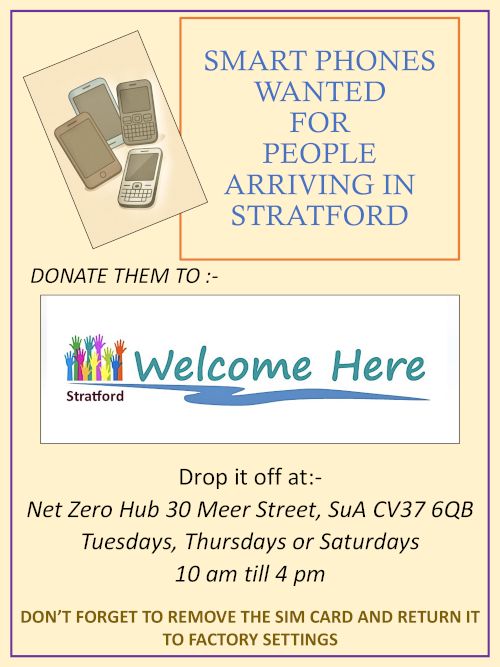 Poster: "Smart phones wanted for people arriving in Stratford. Donate them to Welcome Here Stratford. Drop it off at: Net Zero Hub, 30 Meer Street, SuA, CV37 6QB Tuesdays, Thursdays or Saturdays 10am til 4pm. Don't forget to remove the SIM card and return to factory settings"