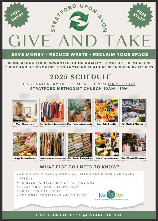 Flyer for the "Give and Take" event in Stratford-upon-Avon, organised in conjunction with the Repair Cafe by Net Zero Stratford.
 
Here's a summary of the event details:

Purpose: To encourage the free exchange of good quality, unwanted items, reducing waste and saving money.

Location & Schedule: Held on the first Saturday of each month from March 2025 at Stratford Methodist Church, from 10 am - 1 pm. The next event is on September 6th, 2025.

Monthly Theme: Each month has a specific theme for items to be brought and taken. For September 2025, the theme is Clothes and Accessories.

Key Rules:

No money is exchanged; all items are given and taken freely.

No need to give an item to take one.

Only clean and usable items are accepted; no electrical items are permitted.

Optional donations are welcome to Net Zero.

Find more information: You can find updates on Facebook by searching for @GIVEANDTAKESUA