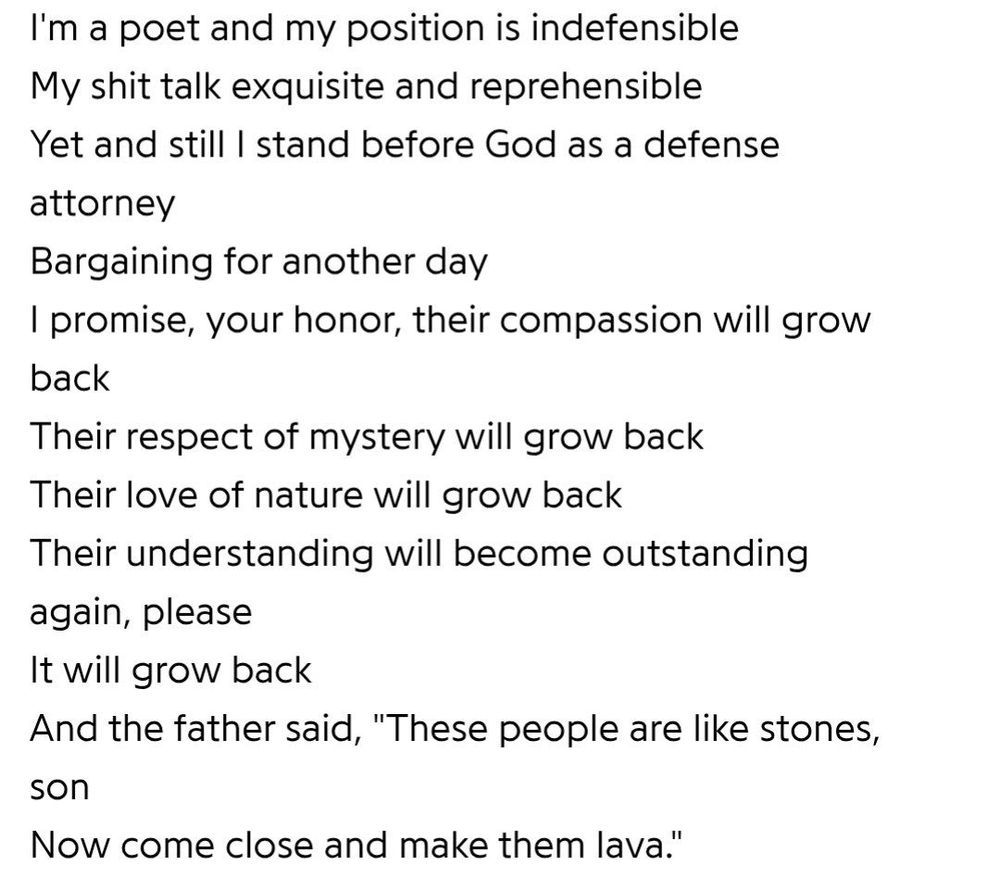 letra de defense attorney, do r.a.p. ferreira 

I'm a poet and my position is indefensible

My shit talk exquisite and reprehensible

Yet and still I stand before God as a defense attorney

Bargaining for another day

I promise, your honor, their compassion will grow back

Their respect of mystery will grow back

Their love of nature will grow back

Their understanding will become outstanding again, please

It will grow back

And the father said, "These people are like stones,

son

Now come close and make them lava."