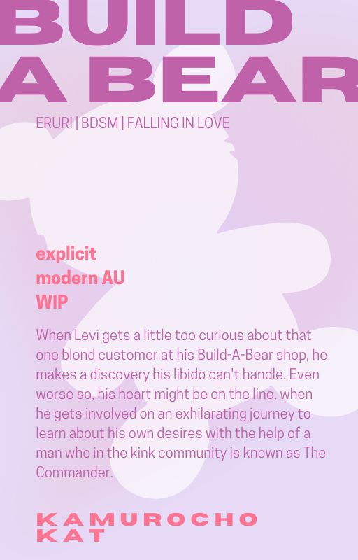 Graphic promoting a eruri fanfic:

BUILD A BEAR
ERURI BDSM | FALLING IN LOVE
explicit modern AU
WIP
When Levi gets a little too curious about that one blond customer at his Build-A-Bear shop, he makes a discovery his libido can't handle. Even worse so, his heart might be on the line, when he gets involved on an exhilarating journey to learn about his own desires with the help of a man who in the kink community is known as The Commander.
KAMUROCHO
KAT