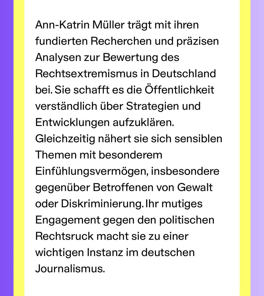 Begründung für die Nominierung von Brand New Bundestag: Ann-Katrin Müller trägt mit ihren fundierten Recherchen und präzisen Analysen zur Bewertung des Rechtsextremismus in Deutschland bei. Sie schafft es die Öffentlichkeit verständlich über Strategien und Entwicklungen aufzuklären. Gleichzeitig nähert sie sich sensiblen Themen mit besonderem Einfühlungsvermögen, insbesondere gegenüber Betroffenen von Gewalt oder Diskriminierung. Ihr mutiges Engagement gegen den politischen Rechtsruck macht sie zu einer wichtigen Instanz im deutschen Journalismus.