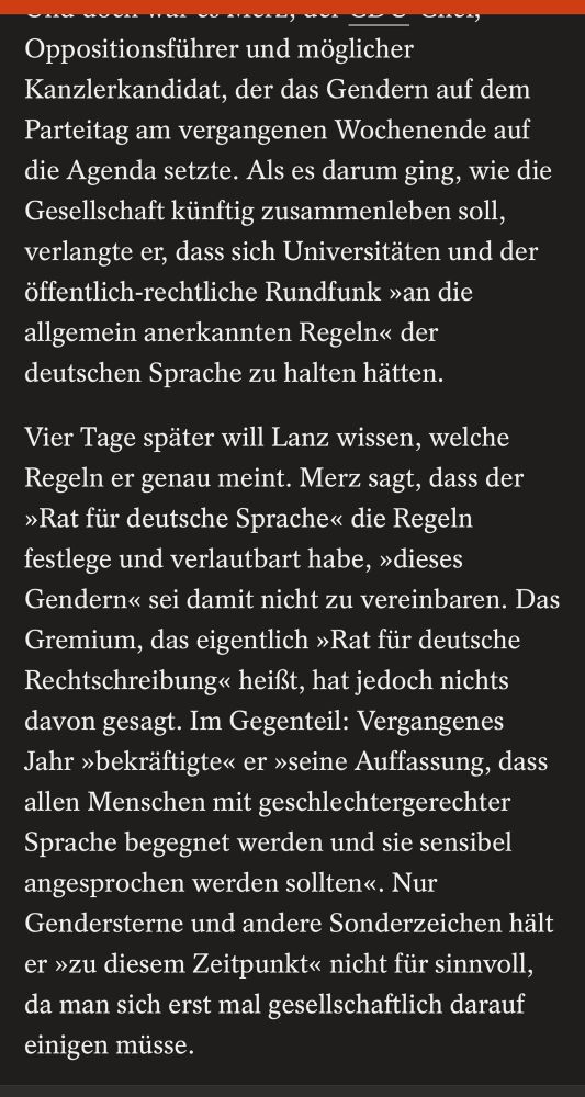 Oppositionsführer und möglicher Kanzlerkandidat, der das Gendern auf dem Parteitag am vergangenen Wochenende auf die Agenda setzte. Als es darum ging, wie die Gesellschaft künftig zusammenleben soll, verlangte er, dass sich Universitäten und der öffentlich-rechtliche Rundfunk »an die allgemein anerkannten Regeln« der deutschen Sprache zu halten hätten.
Vier Tage später will Lanz wissen, welche Regeln er genau meint. Merz sagt, dass der
»Rat für deutsche Sprache« die Regeln festlege und verlautbart habe, »dieses Gendern« sei damit nicht zu vereinbaren. Das Gremium, das eigentlich »Rat für deutsche Rechtschreibung« heißt, hat jedoch nichts davon gesagt. Im Gegenteil: Vergangenes Jahr »bekräftigte« er »seine Auffassung, dass allen Menschen mit geschlechtergerechter Sprache begegnet werden und sie sensibel angesprochen werden sollten«. Nur Gendersterne und andere Sonderzeichen hält er »zu diesem Zeitpunkt« nicht für sinnvoll, da man sich erst mal gesellschaftlich darauf einigen müsse.