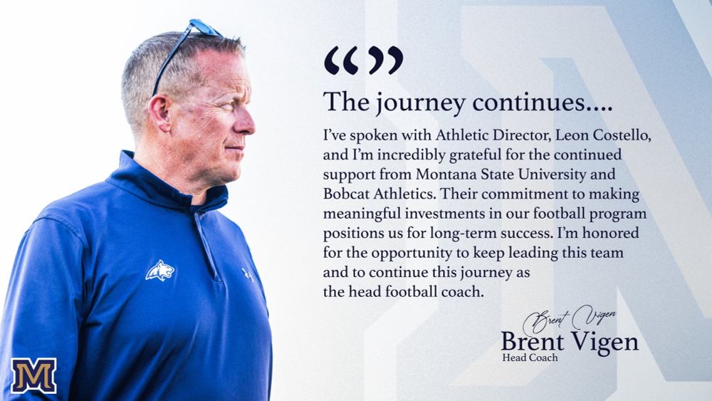 A graphic of MSU coach Brent Vigen that says 


The journey continues....

I've spoken with Athletic Director, Leon Costello, and I'm incredibly grateful for the continued support from Montana State University and Bobcat Athletics. Their commitment to making meaningful investments in our football program positions us for long-term success. I'm honored for the opportunity to keep leading this team and to continue this journey as the head football coach.

Brent Vigen
Head Coach