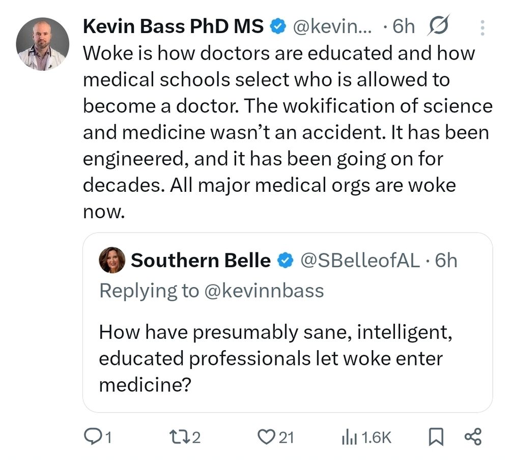QT from Kevin Bass:

Woke is how doctors are educated and how medical schools select who is allowed to become a doctor. The wokification of science and medicine wasn’t an accident. It has been engineered, and it has been going on for decades. All major medical orgs are woke now.

Original tweet from Southern Belle:

How have presumably sane, intelligent, educated professionals let woke enter medicine?