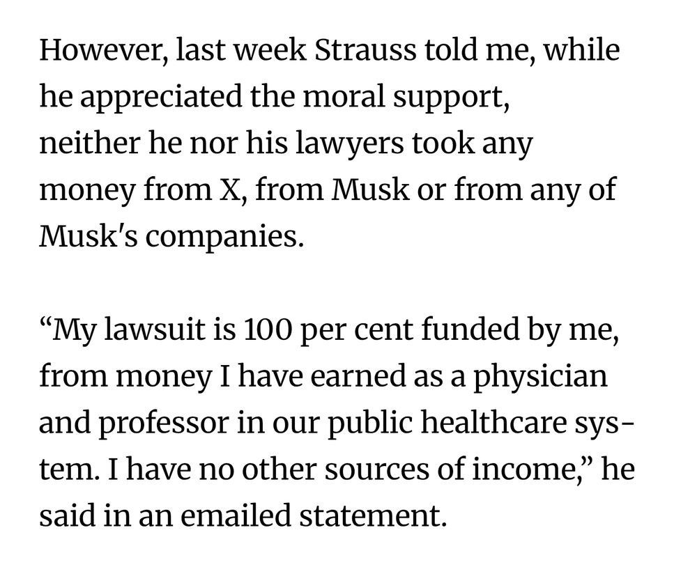 However, last week Strauss told me, while he appre­ci­ated the moral sup­port, neither he nor his law­yers took any money from X, from Musk or from any of Musk's com­pan­ies.

“My law­suit is 100 per cent fun­ded by me, from money I have earned as a phys­i­cian and pro­fessor in our pub­lic health­care sys­tem. I have no other sources of income,” he said in an emailed state­ment.
