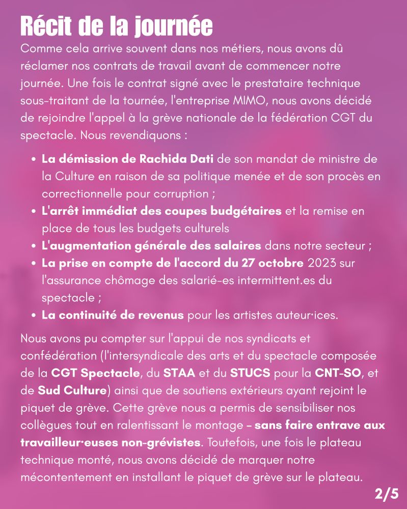 Récit de la journée
Comme cela arrive souvent dans nos métiers, nous avons dû réclamer nos contrats de travail avant
de commencer notre journée. Une fois le contrat signé avec le prestataire technique sous-traitant de
la tournée, l'entreprise MIMO, nous avons décidé de rejoindre l'appel à la grève nationale de la
fédération CGT du spectacle. Nous revendiquons :
• La démission de Rachida Dati de son mandat de ministre de la Culture en raison de sa
politique menée et de son procès en correctionnelle pour corruption ;
• L'arrêt immédiat des coupes budgétaires et la remise en place de tous les budgets culturels
• L'augmentation générale des salaires dans notre secteur ;
• La prise en compte de l'accord du 27 octobre 2023 sur l'assurance chômage des salarié-es
intermittent.es du spectacle ;
• La continuité de revenus pour les artistes auteur·ices.
Nous avons pu compter sur l'appui de nos syndicats et confédération (l'intersyndicale des arts et du
spectacle composée de la CGT Spectacle, du STAA et du STUCS pour la CNT-SO, et de Sud
Culture) ainsi que de soutiens extérieurs ayant rejoint le piquet de grève.
Cette grève nous a permis de sensibiliser nos collègues tout en ralentissant le montage – sans faire
entrave aux travailleur·euses non-grévistes. Toutefois, une fois le plateau technique monté, nous
avons décidé de marquer notre mécontentement en installant le piquet de grève sur le plateau.