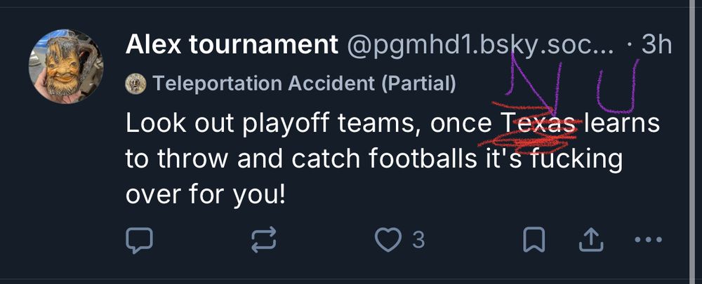 A skeet by @pgmhd1.bsky.social
Original text is “Look out playoff teams, once Texas learns to throw and catch footballs it’s fucking over for you!” but I have cleverly crossed out “Texas” in red, and crudely written “NU” above it in purple