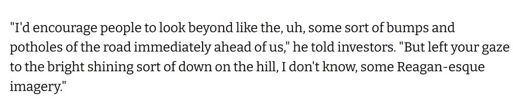 "I'd encourage people to look beyond like the, uh, some sort of bumps and potholes of the road immediately ahead of us," he told investors. "But left your gaze to the bright shining sort of down on the hill, I don't know, some Reagan-esque imagery."