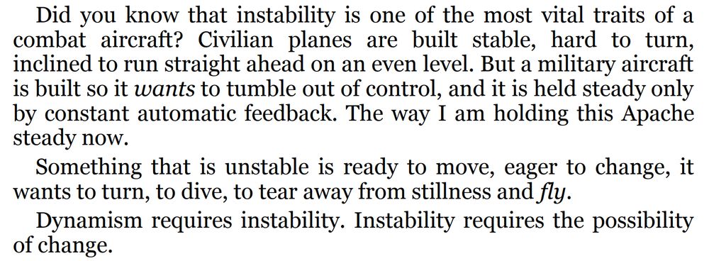 Did you know that instability is one of the most vital traits of a
combat aircraft? Civilian planes are built stable, hard to turn,
inclined to run straight ahead on an even level. But a military aircraft
is built so it wants to tumble out of control, and it is held steady only
by constant automatic feedback. The way I am holding this Apache
steady now.
Something that is unstable is ready to move, eager to change, it
wants to turn, to dive, to tear away from stillness and fly.