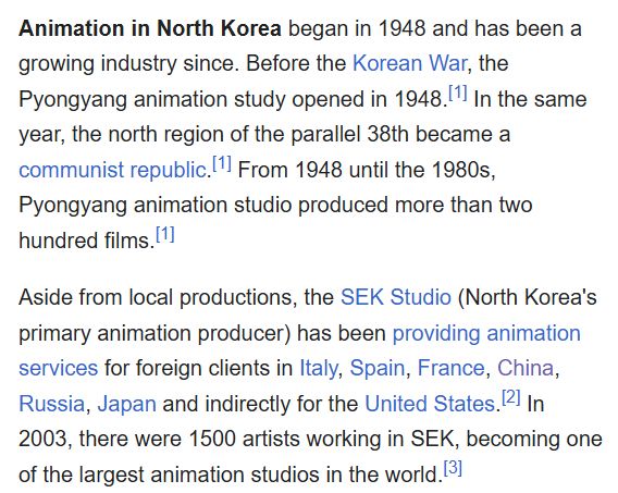 Animation in North Korea began in 1948 and has been a growing industry since. Before the Korean War, the Pyongyang animation study opened in 1948.[1] In the same year, the north region of the parallel 38th became a communist republic.[1] From 1948 until the 1980s, Pyongyang animation studio produced more than two hundred films.[1]

Aside from local productions, the SEK Studio (North Korea's primary animation producer) has been providing animation services for foreign clients in Italy, Spain, France, China, Russia, Japan and indirectly for the United States.[2] In 2003, there were 1500 artists working in SEK, becoming one of the largest animation studios in the world.[3]
