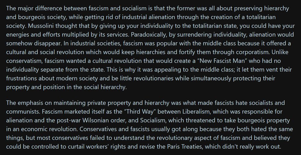 The major difference between fascism and socialism is that the former was all about preserving hierarchy and bourgeois society, while getting rid of industrial alienation through the creation of a totalitarian society. Mussolini thought that by giving up your individuality to the totalitarian state, you could have your energies and efforts multiplied by its services. Paradoxically, by surrendering individuality, alienation would somehow disappear. In industrial societies, fascism was popular with the middle class because it offered a cultural and social revolution which would keep hierarchies and fortify them through corporatism. Unlike conservatism, fascism wanted a cultural revolution that would create a “New Fascist Man” who had no individuality separate from the state. This is why it was appealing to the middle class; it let them vent their frustrations about modern society and be little revolutionaries while simultaneously protecting their property and position in the social hierarchy.

The emphasis on maintaining private property and hierarchy was what made fascists hate socialists and communists. Fascism marketed itself as the “Third Way” between Liberalism, which was responsible for alienation and the post-war Wilsonian order, and Socialism, which threatened to take bourgeois property in an economic revolution. Conservatives and fascists usually got along because they both hated the same things, but most conservatives failed to understand the revolutionary aspect of fascism and believed they could be controlled to curtail workers’ rights and revise the Paris Treaties, which didn't really work out.