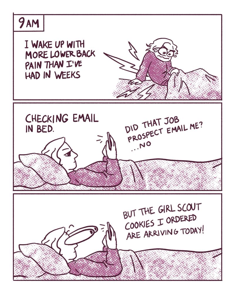 9am
Panel 1: I wake up with more lower back pain than I’ve had in weeks 
Panel 2: I’m laying in bed checking email. “Did that job prospect email me? …No”
Panel 3: my eyes bulge out “But the Girl Scout cookies I ordered are arriving today!”