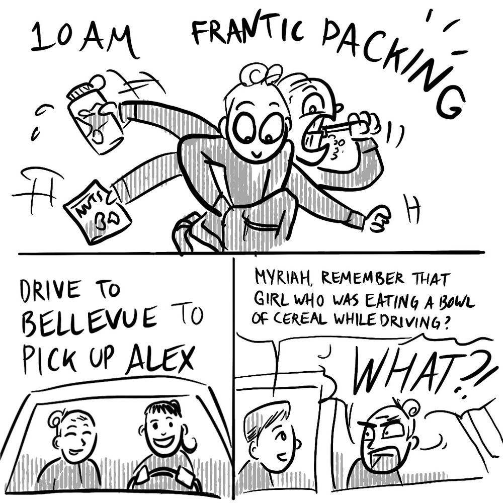 Panel 1: 10 AM frantic packing
Panel 2: Drive to Bellevue to pick up Alex 
Panel 3: Alex: Myriah, remember that girl who was eating cereal while driving? Me: WHAT?!
