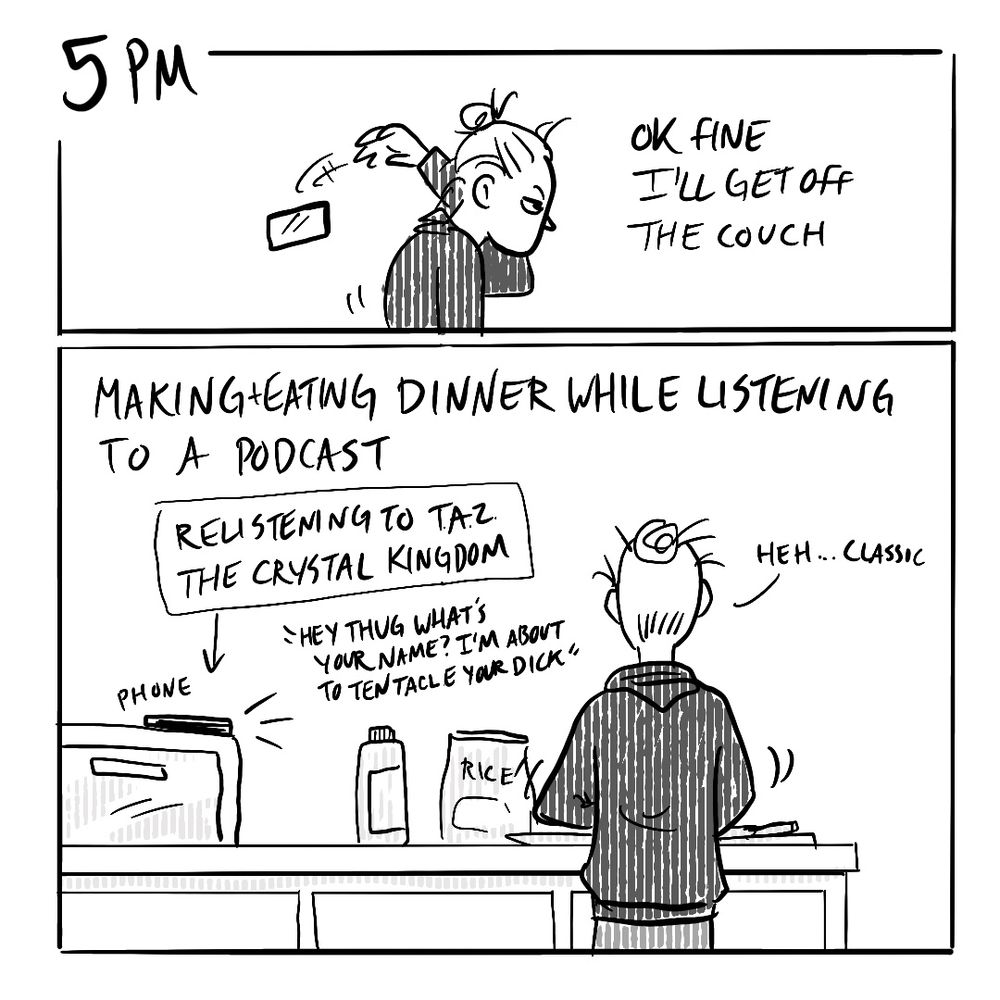 Panel 1: 5pm
Ok fine I’ll get off the couch
Panel 2: making+eating dinner while listening to a podcast 
[relistening to The Adventure Zone the crystal kingdom] “Hey thug what’s your name? I’m about to tentacle your dick”
Me: Heh…classic