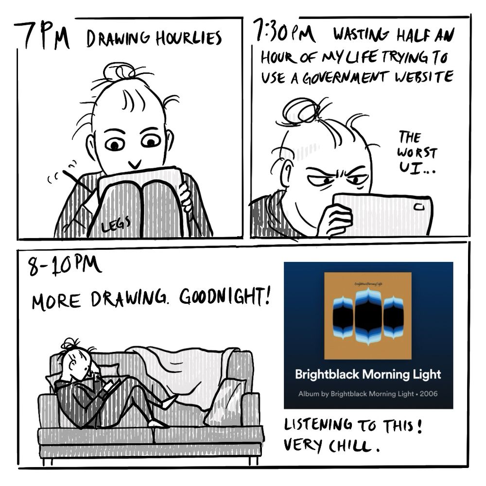 Panel 1: 7pm
Drawing hourlies
Panel 2: 7:30 pm
Wasting half and hour of my life trying to use a government website. The worst UI…
Panel 3:
8-10pm
More drawing. Goodnight!
Listening to this! (The self-titled album from Brightblack Morning Light) Very chill. 
