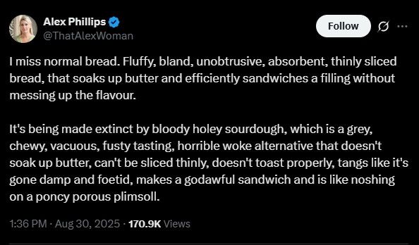 Alex Phillips @ThatAlexWoman Follow ... I miss normal bread. Fluffy, bland, unobtrusive, absorbent, thinly sliced bread, that soaks up butter and efficiently sandwiches a filling without messing up the flavour. It's being made extinct by bloody holey sourdough, which is a grey, chewy, vacuous, fusty tasting, horrible woke alternative that doesn't soak up butter, can't be sliced thinly, doesn't toast properly, tangs like it's gone damp and foetid, makes a godawful sandwich and is like noshing on a poncy porous plimsoll. 1:36 PM Aug 30, 2025 170.9K Views