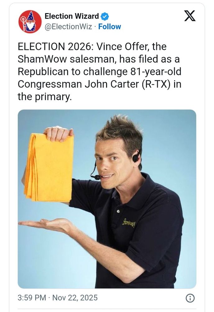 Election Wizard

@ElectionWiz.

Follow

X

ELECTION 2026: Vince Offer, the ShamWow salesman, has filed as a Republican to challenge 81-year-old Congressman John Carter (R-TX) in the primary.

3:59 PM

Nov 22, 2025