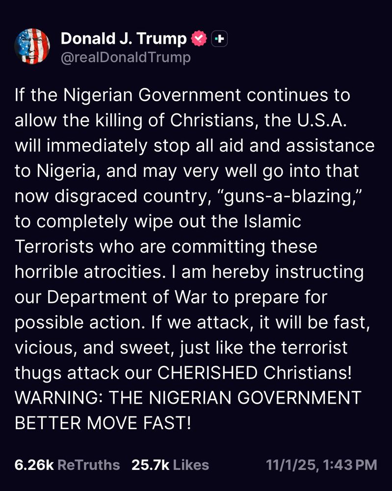 Donald J. Trump

@realDonald Trump

+

If the Nigerian Government continues to allow the killing of Christians, the U.S.A. will immediately stop all aid and assistance to Nigeria, and may very well go into that now disgraced country, "guns-a-blazing," to completely wipe out the Islamic Terrorists who are committing these horrible atrocities. I am hereby instructing our Department of War to prepare for possible action. If we attack, it will be fast, vicious, and sweet, just like the terrorist thugs attack our CHERISHED Christians!

WARNING: THE NIGERIAN GOVERNMENT BETTER MOVE FAST!

6.26k ReTruths

25.7k Likes

11/1/25, 1:43 PM