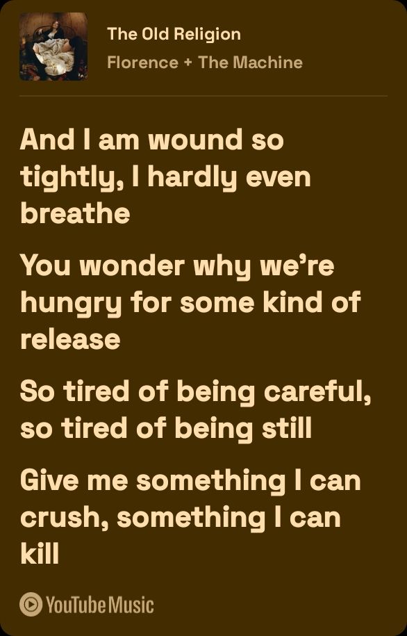 A brown background with tan text

The Old Religion 
Florence + The Machine

And I am wound so tightly, 
I hardly even breathe 

you wonder why we're 
hungry for some kind of 
release 

so tired of being careful, 
so tired of being still 

give me something I can crush
 something I can kill 
YouTube music