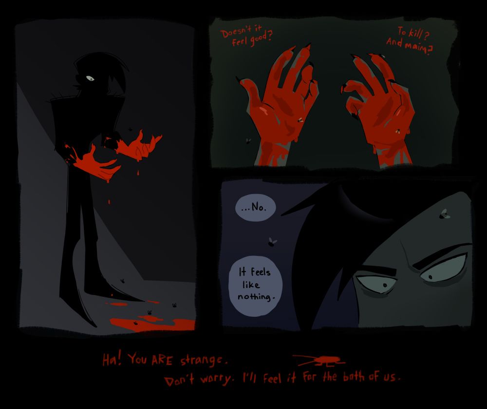 A short comic featuring Ben. The first panel shows his full silhouette, completely shrouded in shadow except for one visible eye and his hands, which are covered in bright red blood. Puddles of blood are on the ground with a few flies buzzing around them.

The second panel is from Ben’s POV. You see Ben’s bloody hands in more detail. His dark clawed nails are visible. A few flies sit on his hands. There is red, scratchy text (Swarm’s voice) near both hands. “Doesn’t it feel good? To kill? And maim?”

The third panel shows a close up shot of Ben’s eyes. They are wide, with small pupils. His eyebrows are knitted together. A fly sits on his forehead. He responds to Swarm: “…No. It feels like nothing.”

At the very bottom of the page, the scratchy red text returns against a black background. There is a small scribbly drawing of a roach as well. “Ha! You ARE strange. Don’t worry, I’ll feel it for the both of us.”