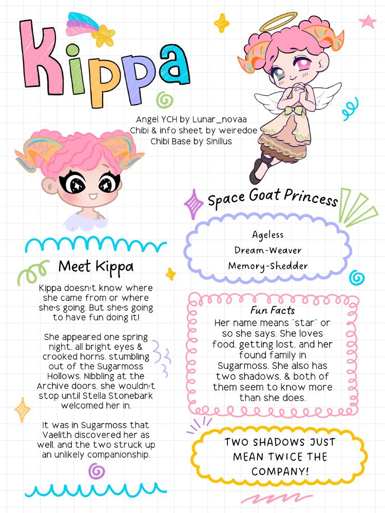 Digital Illustration: Character Info Sheet for Kippa, space goat princess. Angel YCH by Lunar_novaa. Chibi & Info sheet by weiredoe. Chibi base by Sinillus. Ageless, Dream-Weaver, Memory-Shedder. Meet Kippa. Kippa doesn't know where she came from or where she's going. But she's going to have fun doing it! She appeared one spring night, all bright eyes & crooked horns, stumbling out of the Sugarmoss Hollows. Nibbling at the Archive doors, she wouldn't stop until Stella Stonebark welcomed her in. It was in Sugarmoss that Vaelith discovered her as well, and the two struck up an unlikely companionship. fun Facts: Her name means "star", or so she says. She loves food, getting lost, and her found family in Sugarmoss. She also has two shadows, & both of them seem to know more than she does. Two shadows just mean twice the company!