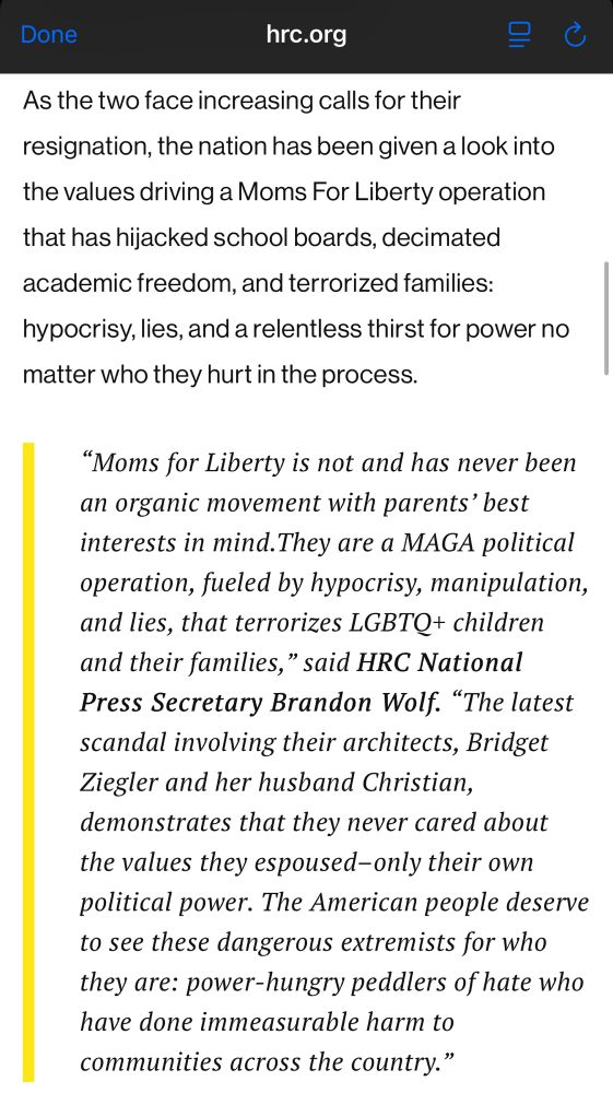 
As the two face increasing calls for their resignation, the nation has been given a look into the values driving a Moms For Liberty operation that has hijacked school boards, decimated academic freedom, and terrorized families:
hypocrisy, lies, and a relentless thirst for power no matter who they hurt in the process.
"Moms for Liberty is not and has never been an organic movement with parents' best interests in mind. They are a MAGA political operation, fueled by hypocrisy, manipulation, and lies, that terrorizes LGBTQ+ children and their families," said HRC National Press Secretary Brandon Wolf. "The latest scandal involving their architects, Bridget Ziegler and her husband Christian, demonstrates that they never cared about the values they espoused-only their own political power. The American people deserve to see these dangerous extremists for who they are: power-hungry peddlers of hate who have done immeasurable harm to communities across the country."