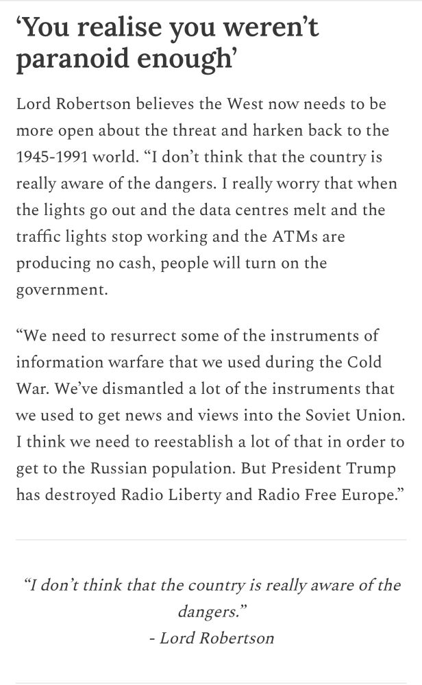 'You realise you weren't paranoid enough'
Lord Robertson believes the West now needs to be more open about the threat and harken back to the 1945-1991 world. "I don't think that the country is really aware of the dangers. I really worry that when the lights go out and the data centres melt and the traffic lights stop working and the ATMs are producing no cash, people will turn on the
government.
"We need to resurrect some of the instruments of information warfare that we used during the Cold War. We've dismantled a lot of the instruments that we used to get news and views into the Soviet Union.
I think we need to reestablish a lot of that in order to get to the Russian population. But President Trump has destroyed Radio Liberty and Radio Free Europe."
"I don't think that the country is really aware of the dangers."
- Lord Robertson