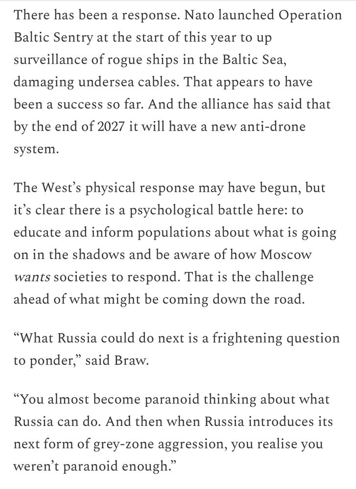 There has been a response. Nato launched Operation Baltic Sentry at the start of this year to up surveillance of rogue ships in the Baltic Sea, damaging undersea cables. That appears to have been a success so far. And the alliance has said that by the end of 2027 it will have a new anti-drone
system.
The West's physical response may have begun, but it's clear there is a psychological battle here: to educate and inform populations about what is going on in the shadows and be aware of how Moscow
wants societies to respond. That is the challenge ahead of what might be coming down the road.
"What Russia could do next is a frightening question to ponder," said Braw.
"You almost become paranoid thinking about what Russia can do. And then when Russia introduces its next form of grey-zone aggression, you realise you weren't paranoid enough."