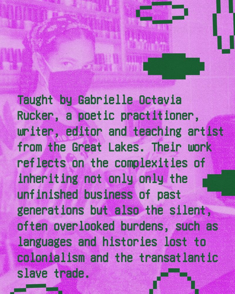 Taught by Gabrielle Octavia Rucker, a poetic practitioner, writer, editor and teaching artist from the Great Lakes. Their work reflects on the complexities of inheriting not only only the unfinished business of past generations but also the silent, often overlooked burdens, such as languages and histories lost to colonialism and the transatlantic slave trade.