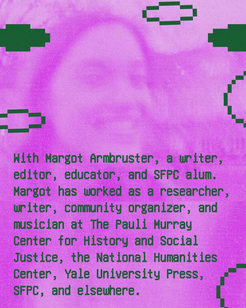 With Margot Armbruster, a writer, editor, educator, and SFPC alum. Margot has worked as a researcher, writer, community organizer, and musician at The Pauli Murray Center for History and Social Justice, the National Humanities Center, Yale University Press, SFPC, and elsewhere.  