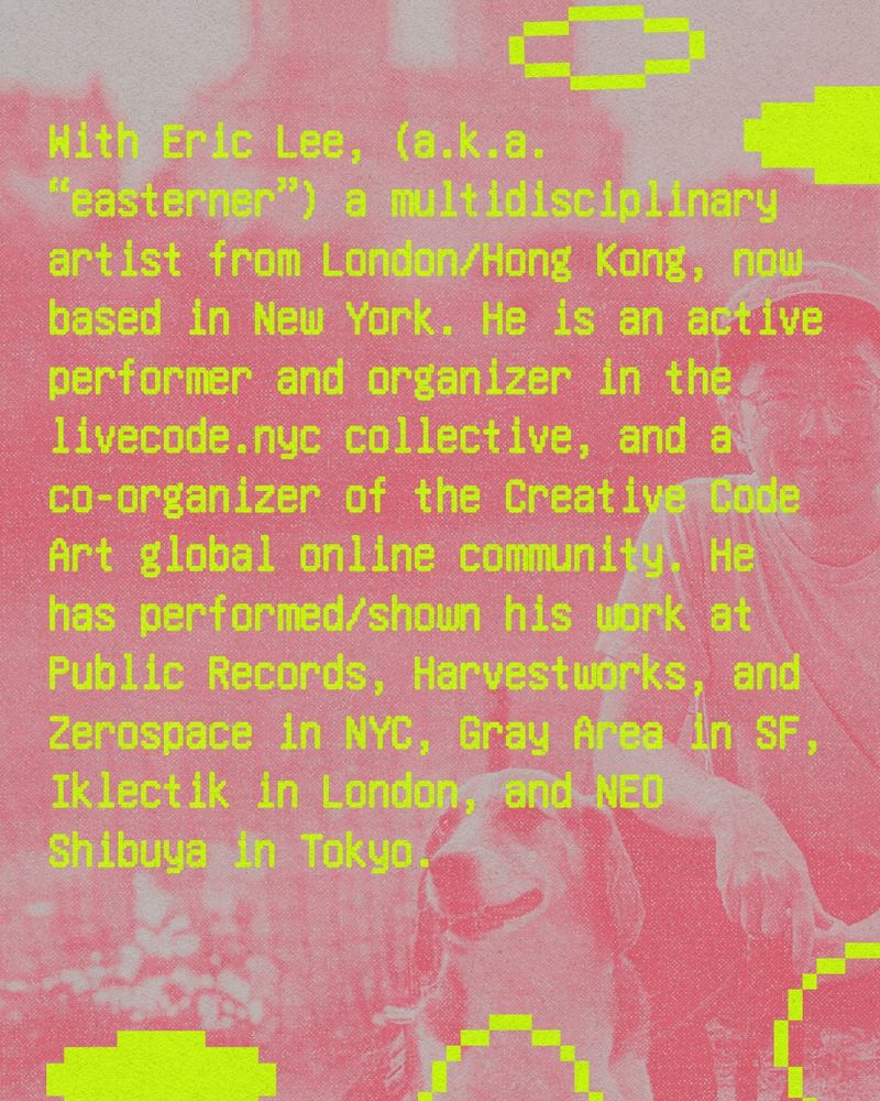 Text reads: With Eric Lee, (a.k.a. “easterner”) a multidisciplinary artist from London/Hong Kong, now based in New York. He is an active performer and organizer in the livecode.nyc collective, and a co-organizer of the Creative Code Art global online community. He has performed/shown his work at Public Records, Harvestworks, and Zerospace in NYC, Gray Area in SF, Iklectik in London, and NEO Shibuya in Tokyo.