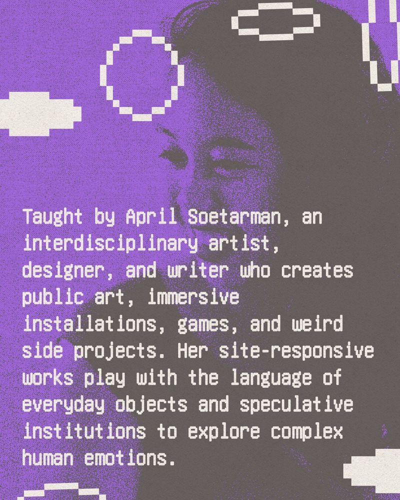 Text reads: Taught by April Soetarman, an interdisciplinary artist, designer, and writer who creates public art, immersive installations, games, and weird side projects. Her site-responsive works play with the language of everyday objects and speculative institutions to explore complex human emotions. 