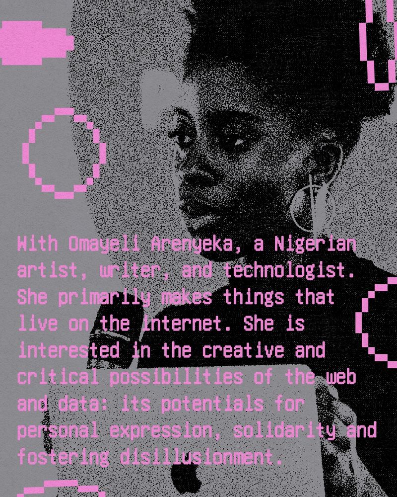 Text reads: With Omayeli Arenyeka, a Nigerian artist, writer, and technologist. She primarily makes things that live on the internet. She is interested in the creative and critical possibilities of the web and data: its potentials for personal expression, solidarity and fostering disillusionment.