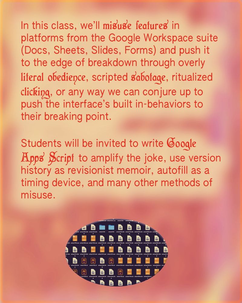 Class flyer with a warm gradient background. The flyer describes a class that explores creatively misusing Google Workspace tools (Docs, Sheets, Slides, Forms) to intentionally break or subvert their functionality. Methods include literal obedience to rules, scripted sabotage, and ritualized clicking. Students will also use Google Apps Script to create humorous effects, rewrite version history, and misuse features like autofill. The text includes playful typography emphasizing phrases like "misuse features," "sabotage," and "Google Apps Script." At the bottom, there is an oval image of a computer desktop filled with icons for Google Docs and Adobe Illustrator files.