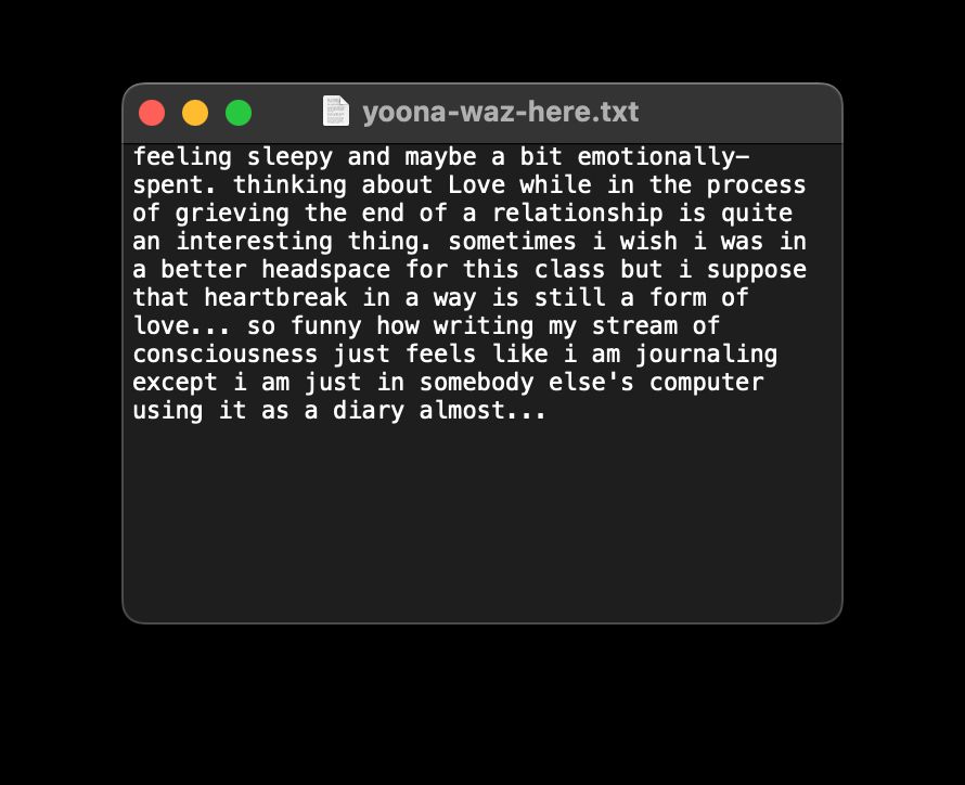 There’s a text file window with text that reads: feeling sleepy and maybe a bit emotionally-spent. thinking about love while in the process of grieving in the end of a relationship is quite an interesting thing. sometimes i wish i was in a better headspace for this class but i suppose that heartbreak in a way is still a form of love… so funny how writing my stream of consciousness just feels like i am journaling except i am just in somebody else’s computer using it as a diary almost… 