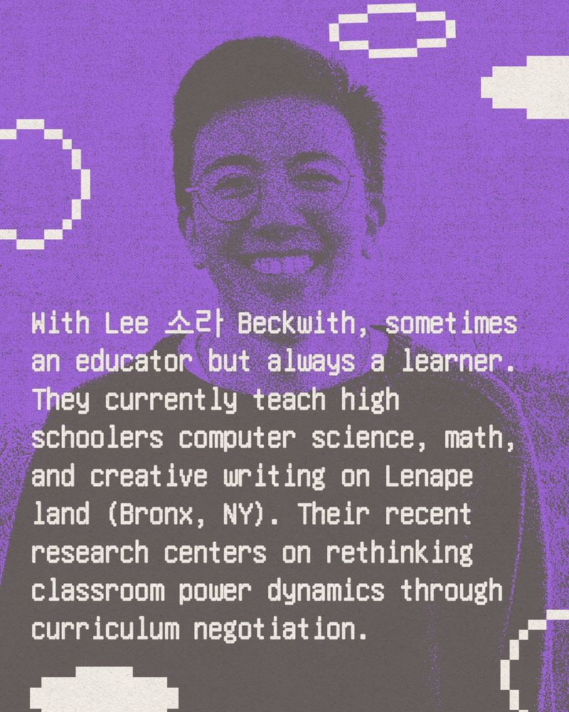 Text reads: With Lee 소라 Beckwith, sometimes an educator but always a learner. They currently teach high schoolers computer science, math, and creative writing on Lenape land (Bronx, NY). Their recent research centers on rethinking classroom power dynamics through curriculum negotiation. 