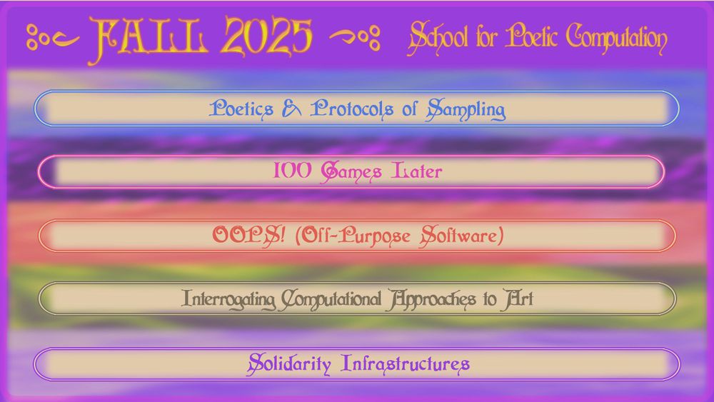 Fall 2025 Announcement Graphic. Text reads: FALL 2025 / School for Poetic Computation. / Poetics & Protocols of Sampling / 100 Games Later / OOPS! Off-Purpose Software / Interrogating Computational Approaches to Art / Solidarity Infrastructures