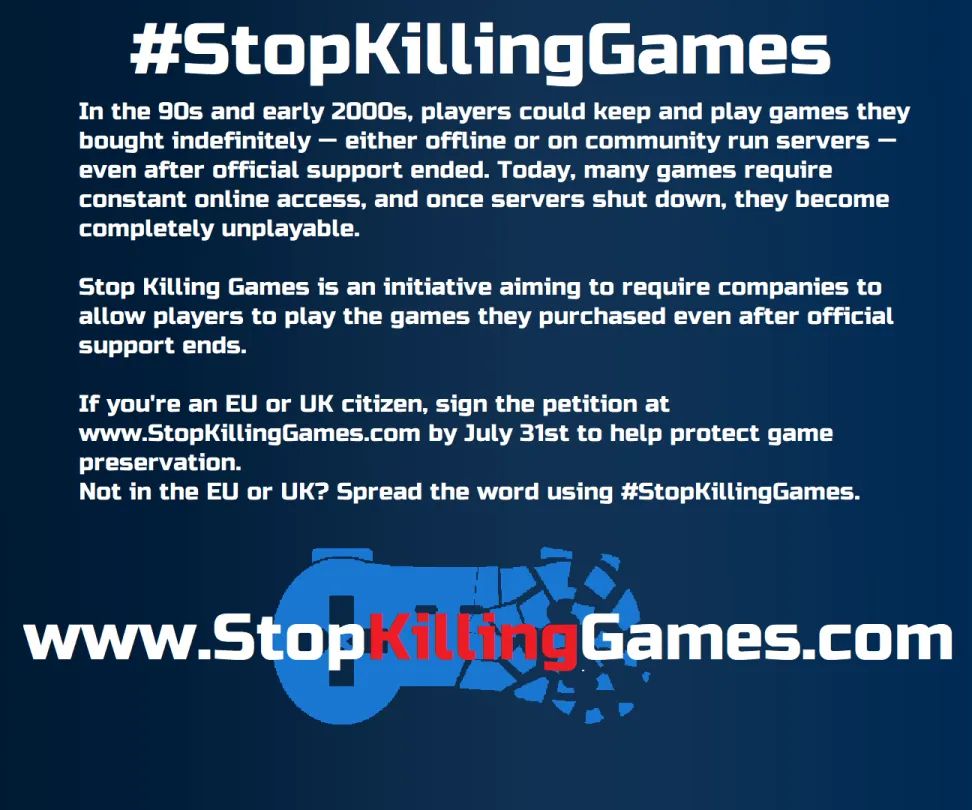 Transcript of text:
#StopKillingGames
In the 90s and early 2000s, players could keep and play games they bought indefinitely - either offline or on community run servers - even after official support ended. Today, many games require constant online access, and once servers shut down, they become completely unplayable.

Stop Killing Games is an initiative aiming to require companies to allow players to play the games they purchased even after official support ends.

If you're an EU or UK citizen, sign the petition at www.StopKillingGames.com by July 31st to help protect game preservation.
Not in the EU or UK? Spread the word using #StopKillingGames

www.StopKillingGames.com

Transcript end.

The final line, detailing the website, has the word "Killing" in red, and is in front of the Stop Killing Games logo (which is of an old school controller, with the right half crumbling apart). The entire image is against a blue background.