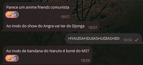 Print de uma conversa:
- Parece um anime friends comunista
Ao invés do show do Angra vai ter do Djonga
- HYAUISAHDUIASHUDIASHD0
- Ao invés de bandana do Naruto é boné do MST