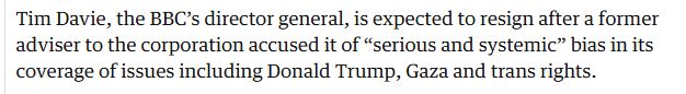 Text reads "Tim Davie, the BBC’s director general, is expected to resign after a former adviser to the corporation accused it of “serious and systemic” bias in its coverage of issues including Donald Trump, Gaza and trans rights."