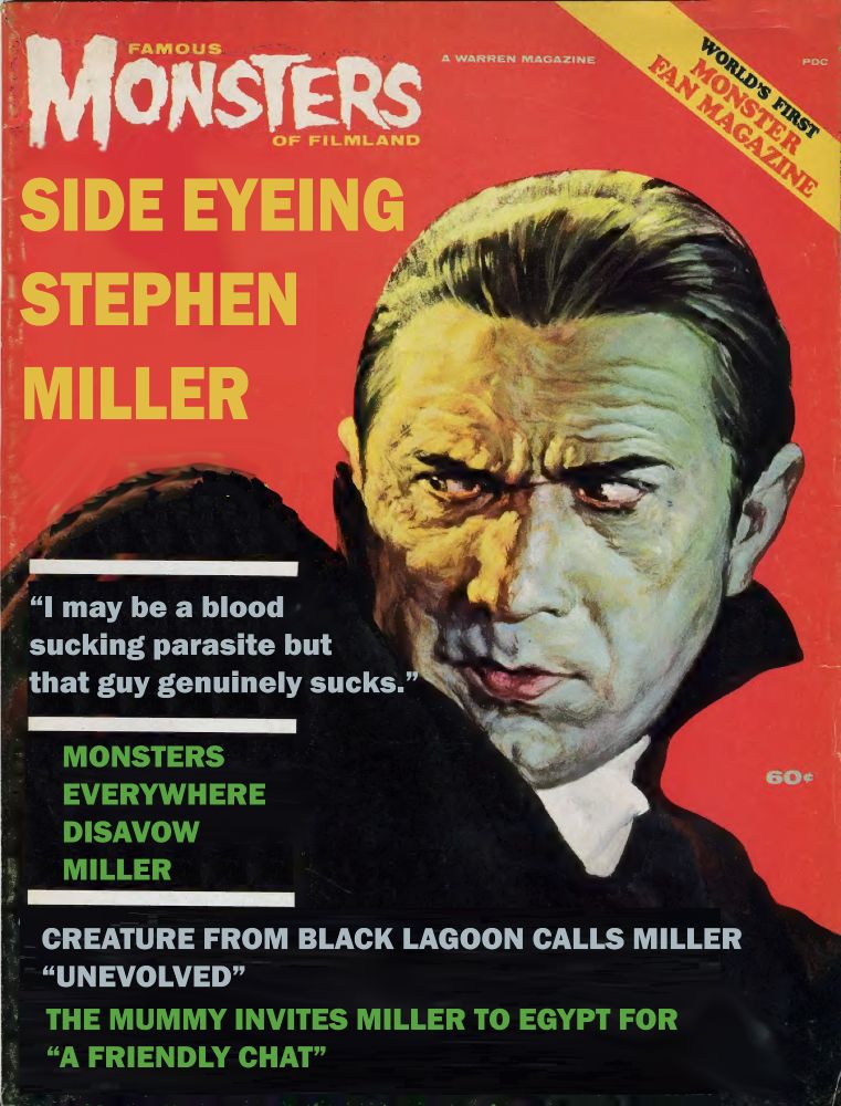 Cover of "Famous Monsters of Filmland" magazine, showing Bela Lugosi's Dracula doing some seriously disgusted side eye.

Fake title: "Side Eyeing Stephen Miller"

Story titles: "I may be a blood sucking parasite but that guy genuinely sucks."

"MONSTERS EVERYWHERE DISAVOW MILLER"

"CREATUE FROM BLACK LAGOON CALLS MILLER 'UNEVOLVED'"

"THE MUMMY INVITES MILLER TO EGYPT FOR 'A FRIENDLY CHAT'"