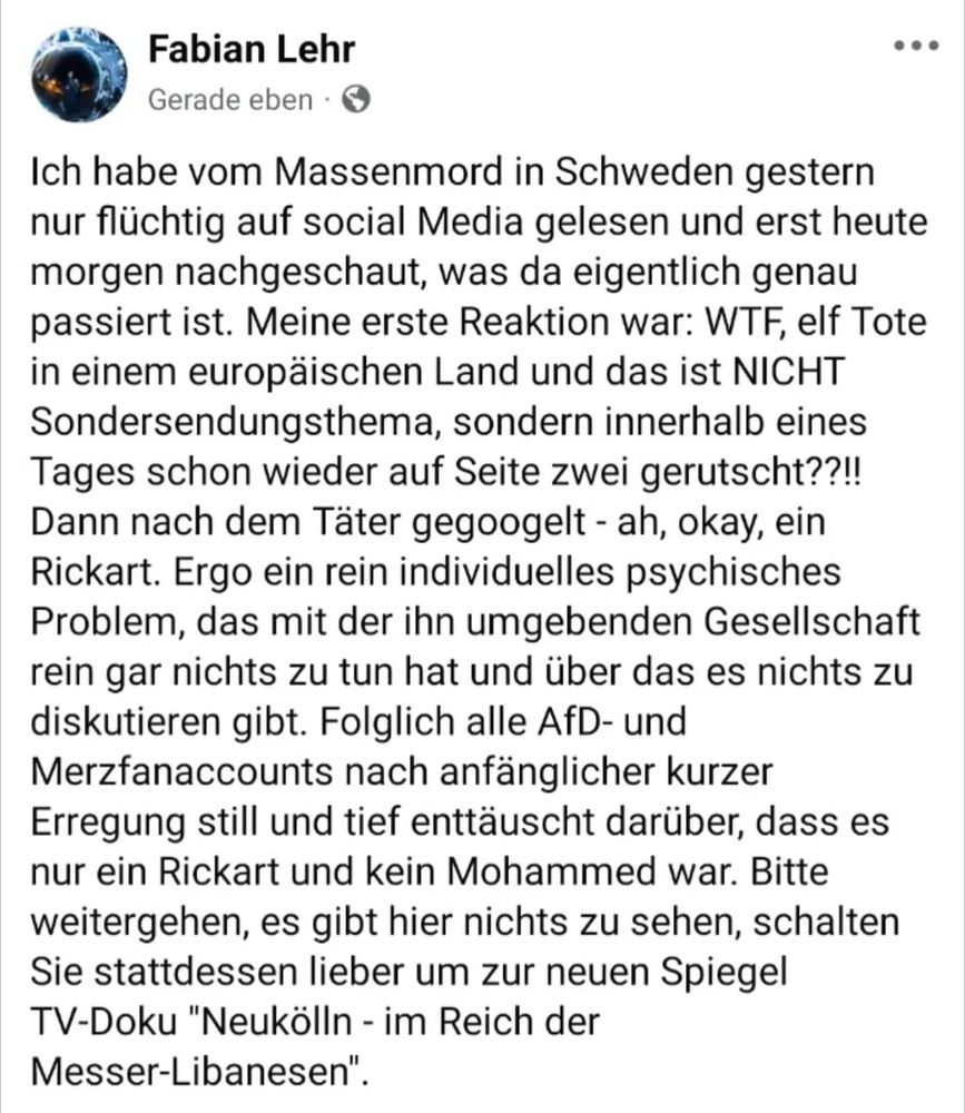 Fabian Lehr schreibt: Ich habe vom Massenmord in Schweden gestern nur flüchtig auf social Media gelesen und erst heute morgen nachgeschaut, was da eigentlich genau passiert ist. Meine erste Reaktion war: WTF, elf Tote in einem europäischen Land und das ist NICHT Sondersendungsthema, sondern innerhalb eines Tages schon wieder auf Seite zwei gerutscht??!! Dann nach dem Täter gegoogelt - ah, okay, ein Rickart. Ergo ein rein individuelles psychisches Problem, das mit der ihn umgebenden Gesellschaft rein gar nichts zu tun hat und über das es nichts zu diskutieren gibt. Folglich alle AfD- und Merzfanaccounts nach anfänglicher kurzer Erregung still und tief enttäuscht darüber, dass es nur ein Rickart und kein Mohammed war. Bitte weitergehen, es gibt hier nichts zu sehen, schalten Sie stattdessen lieber um zur neuen Spiegel TV-Doku "Neukölln - im Reich der Messer-Libanesen".