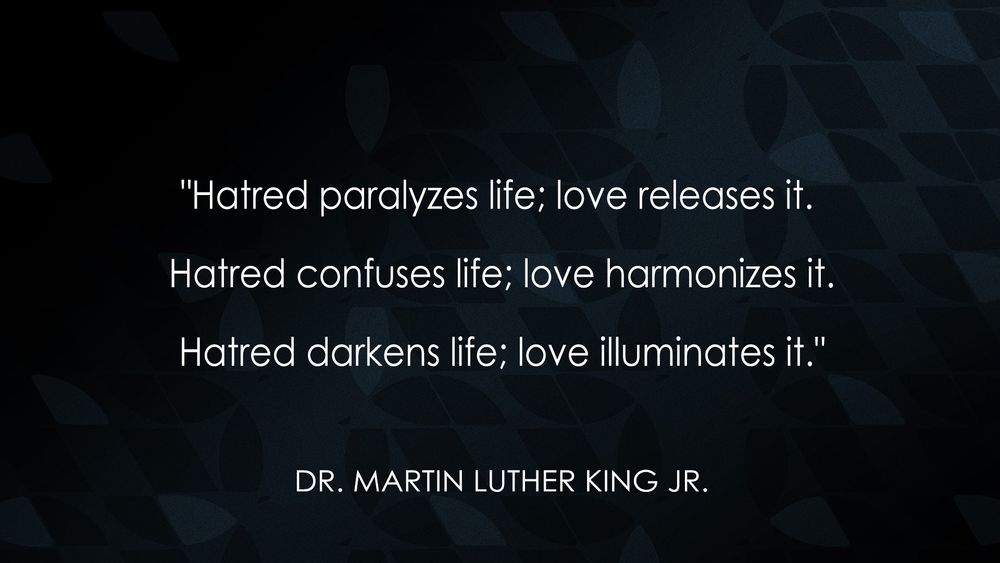 "Hatred paralyzes life; love releases it. Hatred confuses life; love harmonizes it. Hatred darkens life; love illuminates it."
- Dr. Martin Luther King Jr. 